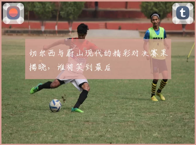 切尔西与蔚山现代的精彩对决赛果揭晓，谁将笑到最后