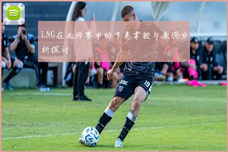 LNG在大师赛中的节奏掌控与表现分析探讨