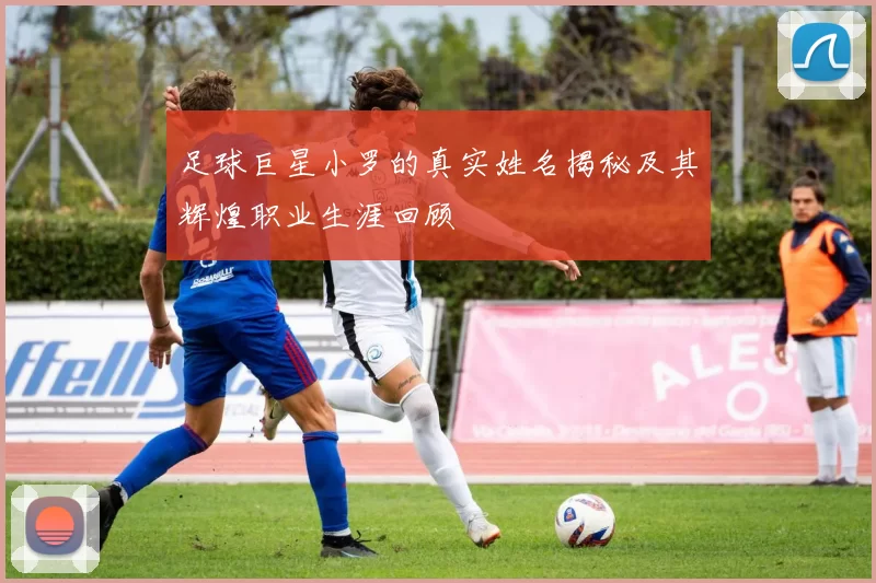 足球巨星小罗的真实姓名揭秘及其辉煌职业生涯回顾