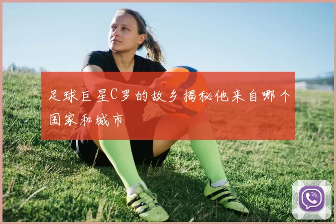足球巨星C罗的故乡揭秘他来自哪个国家和城市