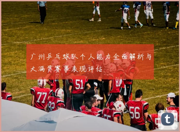广州乒乓球队个人能力全面解析与大满贯赛事表现评估