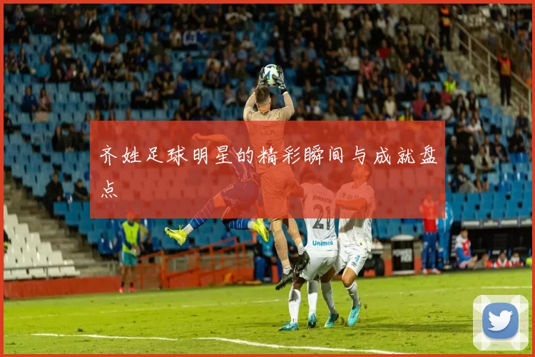 齐姓足球明星的精彩瞬间与成就盘点