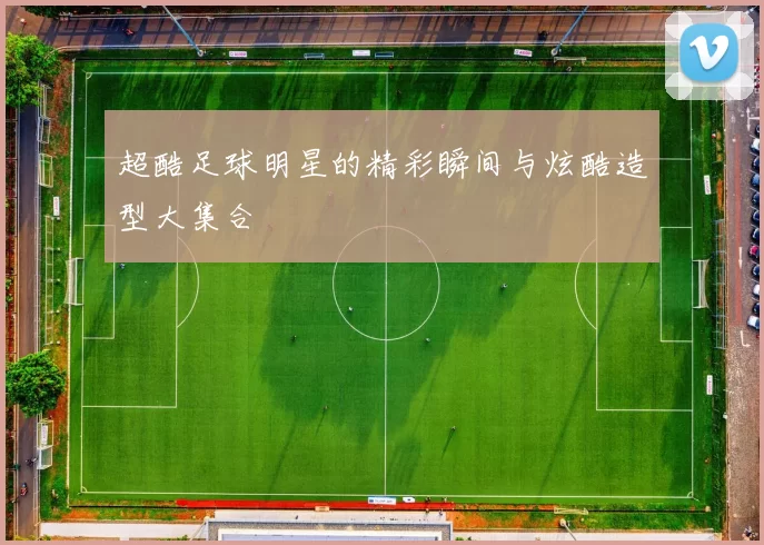 超酷足球明星的精彩瞬间与炫酷造型大集合