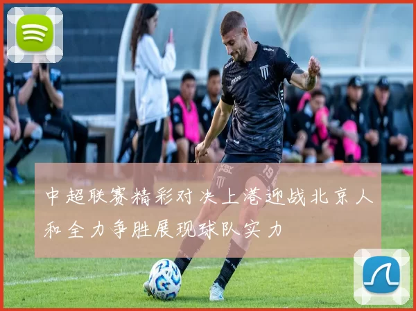 中超联赛精彩对决上港迎战北京人和全力争胜展现球队实力