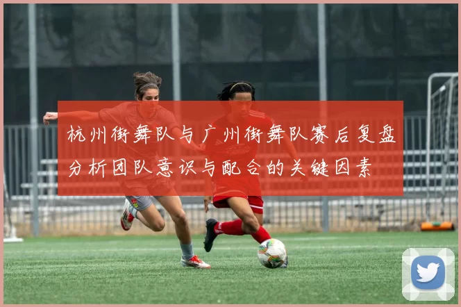 杭州街舞队与广州街舞队赛后复盘分析团队意识与配合的关键因素