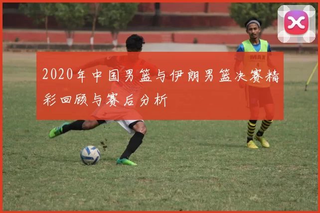 2020年中国男篮与伊朗男篮决赛精彩回顾与赛后分析
