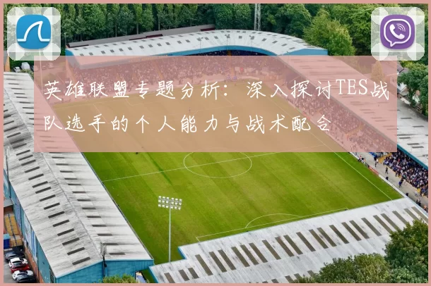 英雄联盟专题分析：深入探讨TES战队选手的个人能力与战术配合