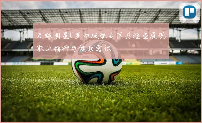 足球明星C罗积极配合医疗检查展现职业精神与健康意识