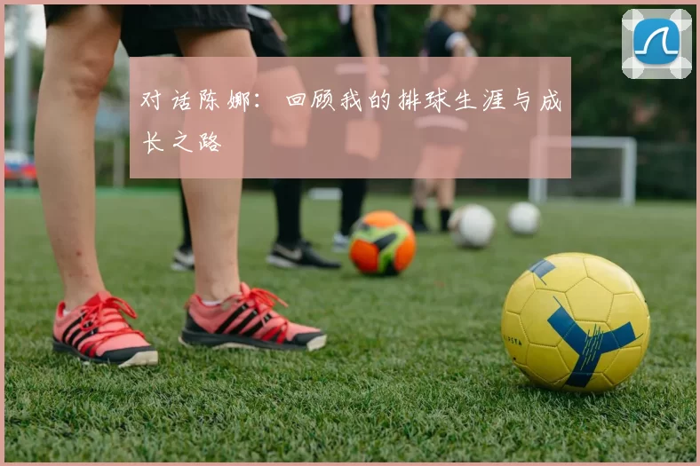 对话陈娜：回顾我的排球生涯与成长之路