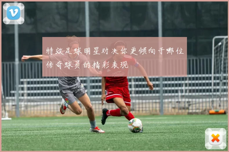 特效足球明星对决你更倾向于哪位传奇球员的精彩表现