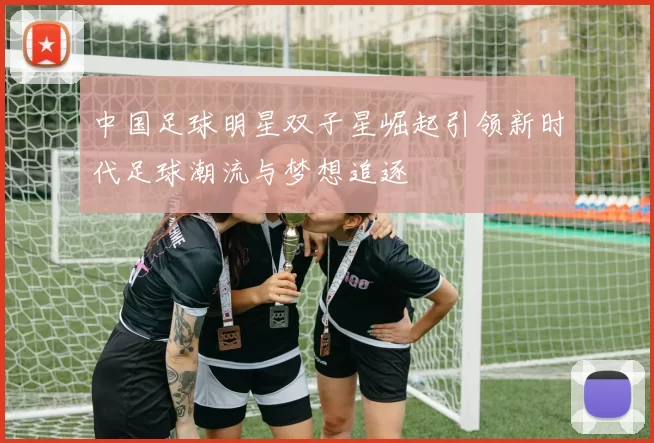 中国足球明星双子星崛起引领新时代足球潮流与梦想追逐