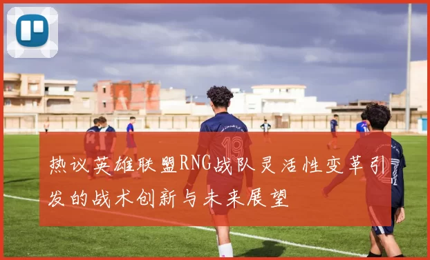 热议英雄联盟RNG战队灵活性变革引发的战术创新与未来展望