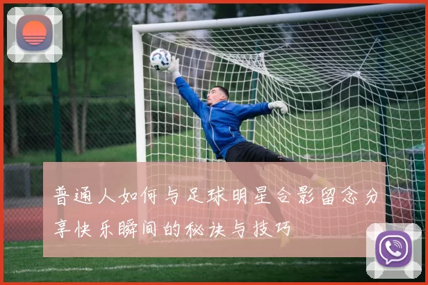 普通人如何与足球明星合影留念分享快乐瞬间的秘诀与技巧
