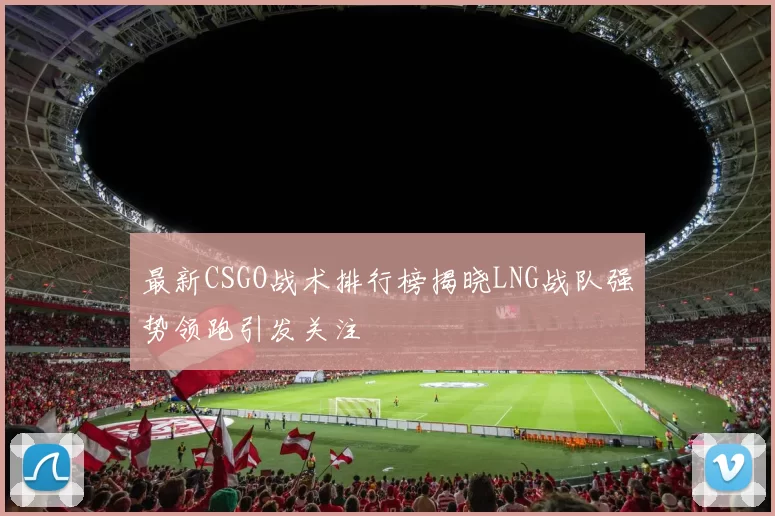 最新CSGO战术排行榜揭晓LNG战队强势领跑引发关注