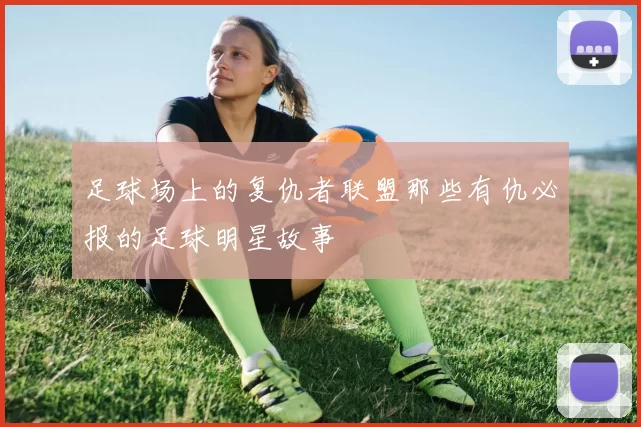 足球场上的复仇者联盟那些有仇必报的足球明星故事