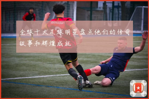 全球十大足球明星盘点他们的传奇故事和辉煌成就