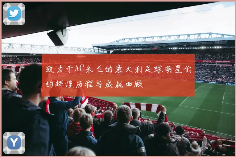 效力于AC米兰的意大利足球明星们的辉煌历程与成就回顾