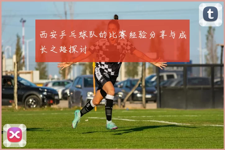 西安乒乓球队的比赛经验分享与成长之路探讨