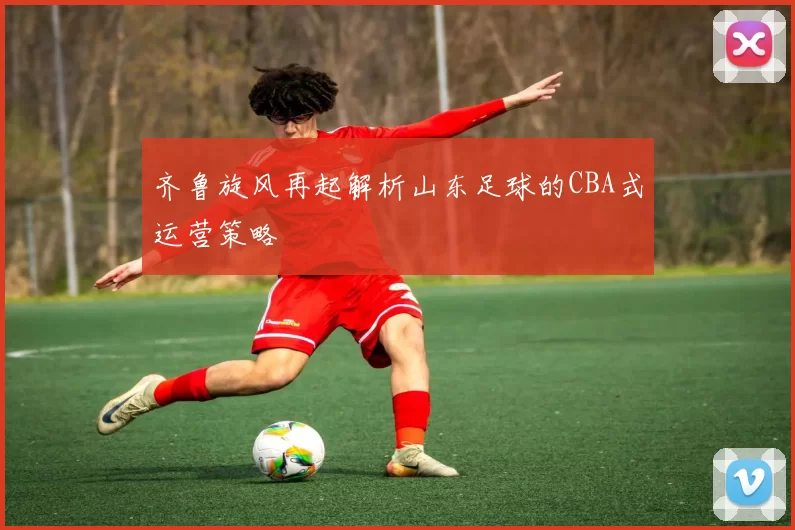 齐鲁旋风再起解析山东足球的CBA式运营策略