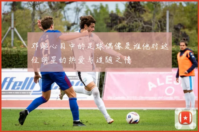 邓超心目中的足球偶像是谁他对这位明星的热爱与追随之情