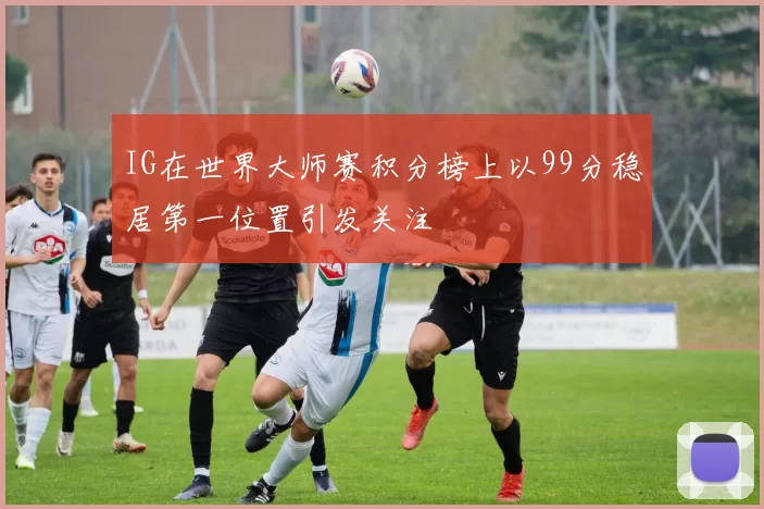 IG在世界大师赛积分榜上以99分稳居第一位置引发关注
