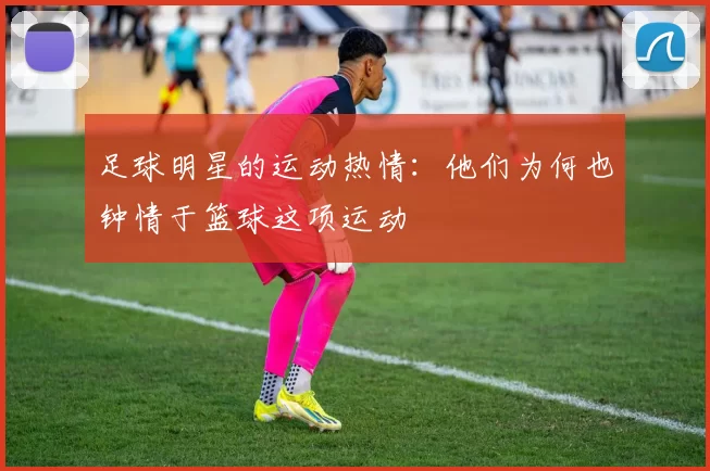 足球明星的运动热情：他们为何也钟情于篮球这项运动