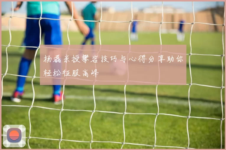 杨磊亲授攀岩技巧与心得分享助你轻松征服高峰