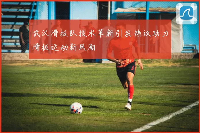 武汉滑板队技术革新引发热议助力滑板运动新风潮