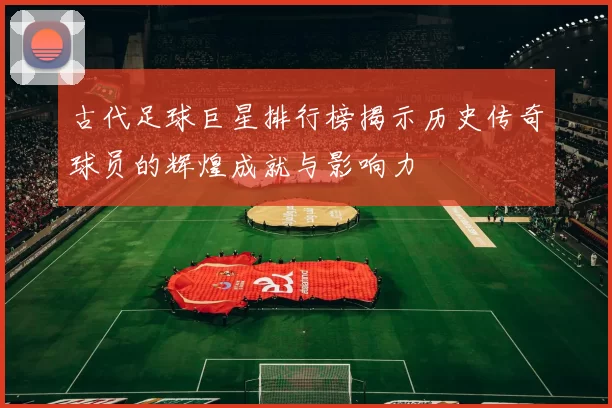 古代足球巨星排行榜揭示历史传奇球员的辉煌成就与影响力